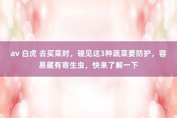 av 白虎 去买菜时，碰见这3种蔬菜要防护，容易藏有寄生虫，快来了解一下
