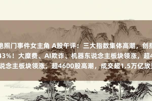 艳照门事件女主角 A股午评：三大指数集体高潮，创指涨2.21%北证50涨4.43%！大糜费、AI欺诈、机器东说念主板块领涨，超4600股高潮，成交超1.5万亿放量4167亿