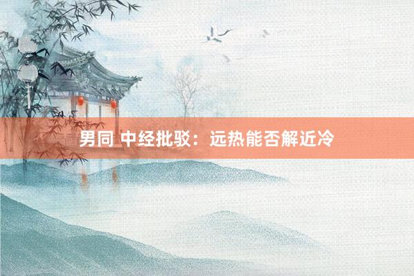 男同 中经批驳：远热能否解近冷