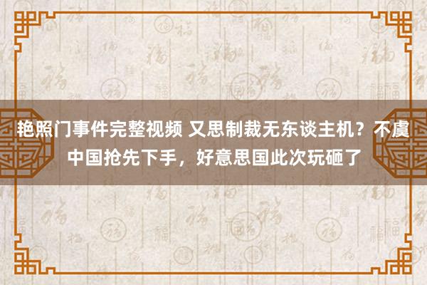 艳照门事件完整视频 又思制裁无东谈主机？不虞中国抢先下手，好意思国此次玩砸了