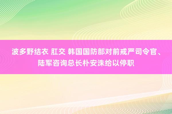 波多野结衣 肛交 韩国国防部对前戒严司令官、陆军咨询总长朴安洙给以停职