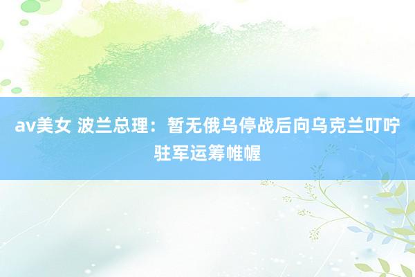 av美女 波兰总理：暂无俄乌停战后向乌克兰叮咛驻军运筹帷幄