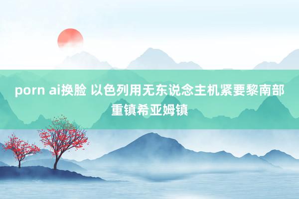porn ai换脸 以色列用无东说念主机紧要黎南部重镇希亚姆镇