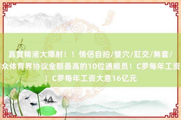 真實精液大爆射！！情侶自拍/雙穴/肛交/無套/大量噴精 群众体育界协议金额最高的10位通顺员！C罗每年工资大意16亿元