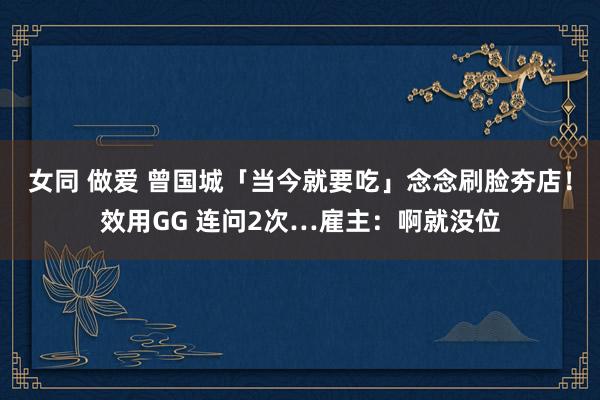 女同 做爱 曾国城「当今就要吃」念念刷脸夯店！效用GG 连问2次…雇主：啊就没位