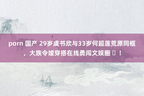 porn 国产 29岁虞书欣与33岁何超莲荒原同框，大族令嫒穿搭在线勇闯文娱圈 ​！