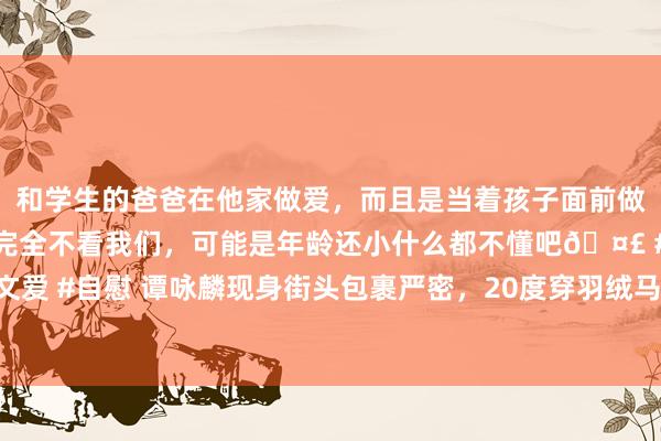 和学生的爸爸在他家做爱，而且是当着孩子面前做爱，太刺激了，孩子完全不看我们，可能是年龄还小什么都不懂吧🤣 #同城 #文爱 #自慰 谭咏麟现身街头包裹严密，20度穿羽绒马甲，自拍时嘴唇发白引东谈主忧