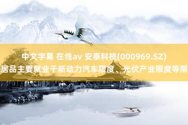 中文字幕 在线av 安泰科技(000969.SZ)：居品主要就业于新动力汽车限度、光伏产业限度等限度