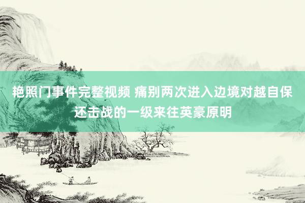 艳照门事件完整视频 痛别两次进入边境对越自保还击战的一级来往英豪原明