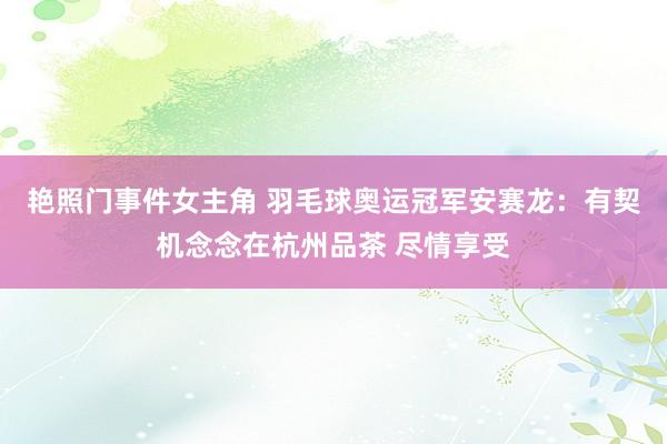 艳照门事件女主角 羽毛球奥运冠军安赛龙：有契机念念在杭州品茶 尽情享受