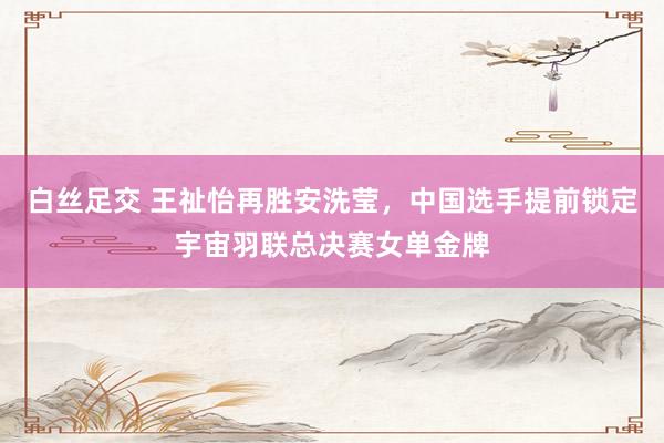白丝足交 王祉怡再胜安洗莹，中国选手提前锁定宇宙羽联总决赛女单金牌