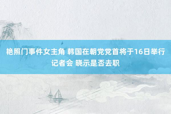 艳照门事件女主角 韩国在朝党党首将于16日举行记者会 晓示是否去职