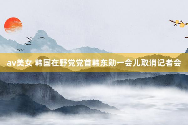 av美女 韩国在野党党首韩东勋一会儿取消记者会