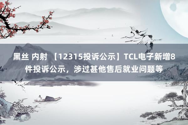 黑丝 内射 【12315投诉公示】TCL电子新增8件投诉公示，涉过甚他售后就业问题等