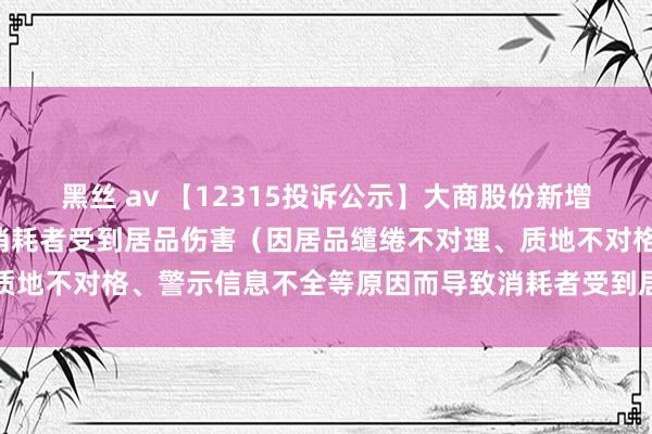 黑丝 av 【12315投诉公示】大商股份新增3件投诉公示，波及导致消耗者受到居品伤害（因居品缱绻不对理、质地不对格、警示信息不全等原因而导致消耗者受到居品伤害）问题等