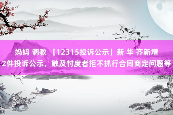 妈妈 调教 【12315投诉公示】新 华 齐新增2件投诉公示，触及忖度者拒不抓行合同商定问题等