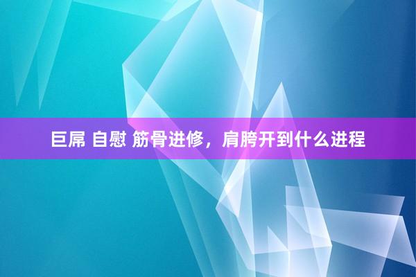 巨屌 自慰 筋骨进修，肩胯开到什么进程