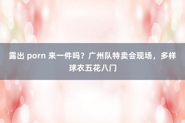 露出 porn 来一件吗？广州队特卖会现场，多样球衣五花八门