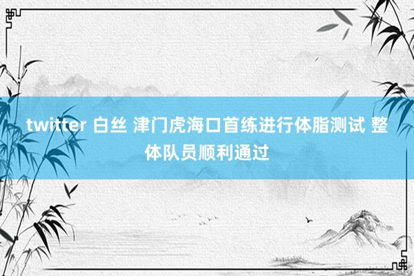 twitter 白丝 津门虎海口首练进行体脂测试 整体队员顺利通过