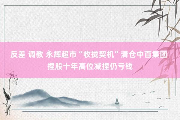 反差 调教 永辉超市“收拢契机”清仓中百集团 捏股十年高位减捏仍亏钱