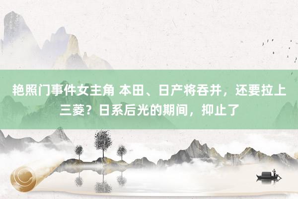 艳照门事件女主角 本田、日产将吞并，还要拉上三菱？日系后光的期间，抑止了