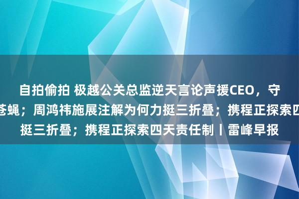 自拍偷拍 极越公关总监逆天言论声援CEO，守法工是傻逼、仆从、苍蝇；周鸿祎施展注解为何力挺三折叠；携程正探索四天责任制丨雷峰早报