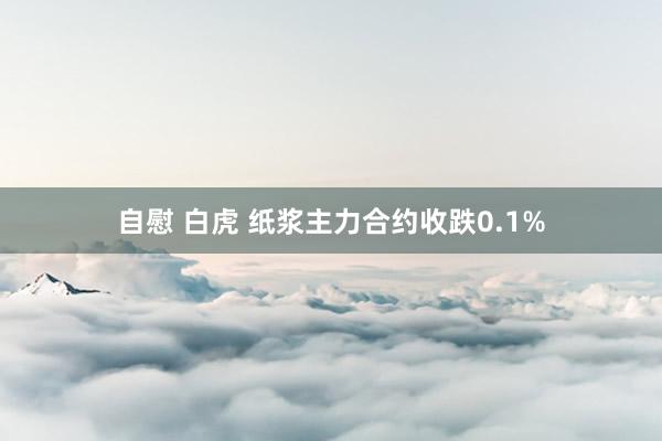 自慰 白虎 纸浆主力合约收跌0.1%