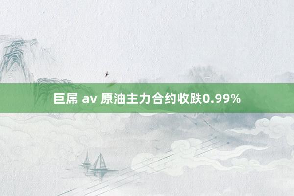 巨屌 av 原油主力合约收跌0.99%