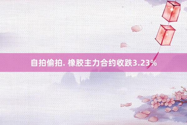 自拍偷拍. 橡胶主力合约收跌3.23%