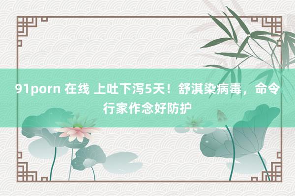91porn 在线 上吐下泻5天！舒淇染病毒，命令行家作念好防护