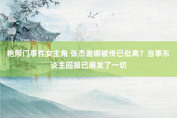 艳照门事件女主角 张杰谢娜被传已仳离？当事东谈主回报已阐发了一切