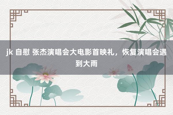 jk 自慰 张杰演唱会大电影首映礼，恢复演唱会遇到大雨