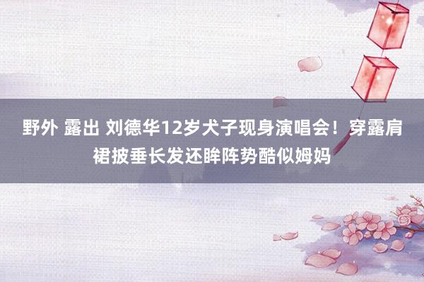 野外 露出 刘德华12岁犬子现身演唱会！穿露肩裙披垂长发还眸阵势酷似姆妈