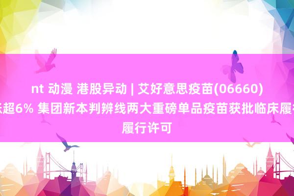 nt 动漫 港股异动 | 艾好意思疫苗(06660)早盘涨超6% 集团新本判辨线两大重磅单品疫苗获批临床履行许可