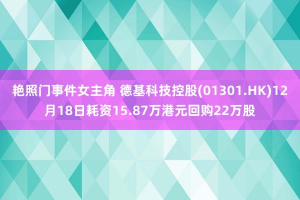 艳照门事件女主角 德基科技控股(01301.HK)12月18日耗资15.87万港元回购22万股