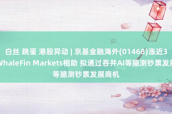 白丝 跳蛋 港股异动 | 京基金融海外(01468)涨近3% 与WhaleFin Markets相助 拟通过吞并AI等臆测钞票发展商机