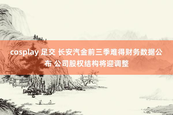cosplay 足交 长安汽金前三季难得财务数据公布 公司股权结构将迎调整