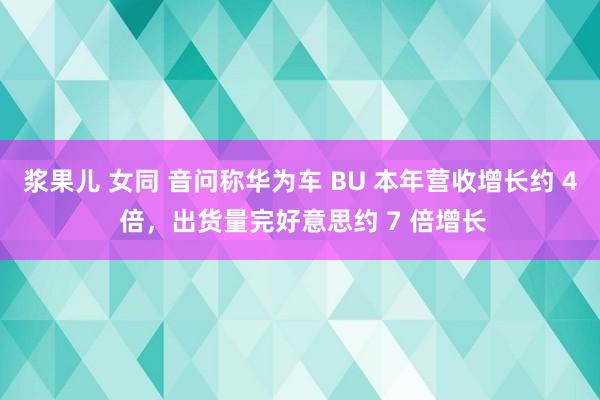 浆果儿 女同 音问称华为车 BU 本年营收增长约 4 倍，出货量完好意思约 7 倍增长