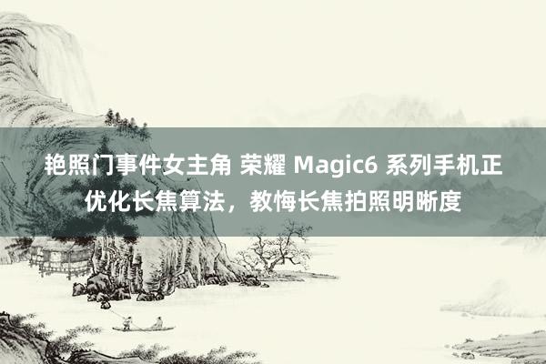 艳照门事件女主角 荣耀 Magic6 系列手机正优化长焦算法，教悔长焦拍照明晰度