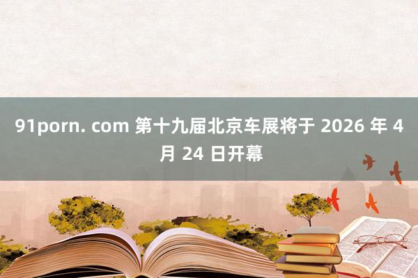 91porn. com 第十九届北京车展将于 2026 年 4 月 24 日开幕