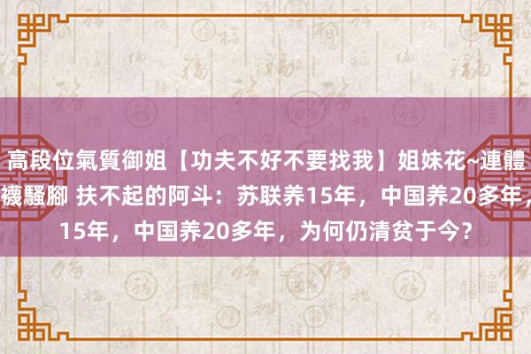 高段位氣質御姐【功夫不好不要找我】姐妹花~連體絲襪~大奶晃動~絲襪騷腳 扶不起的阿斗：苏联养15年，中国养20多年，为何仍清贫于今？