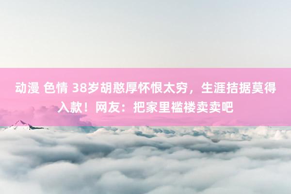 动漫 色情 38岁胡憨厚怀恨太穷，生涯拮据莫得入款！网友：把家里褴褛卖卖吧