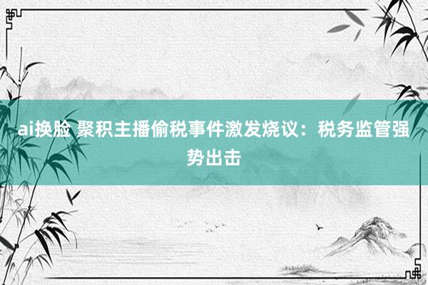 ai换脸 聚积主播偷税事件激发烧议：税务监管强势出击