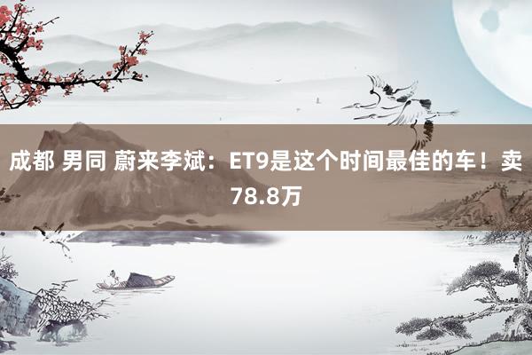 成都 男同 蔚来李斌：ET9是这个时间最佳的车！卖78.8万