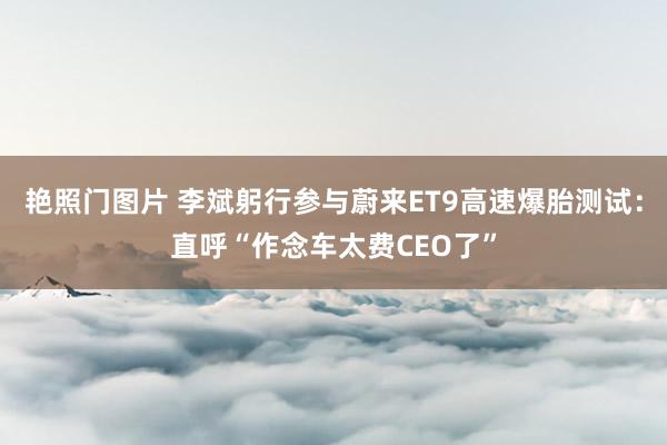 艳照门图片 李斌躬行参与蔚来ET9高速爆胎测试：直呼“作念车太费CEO了”