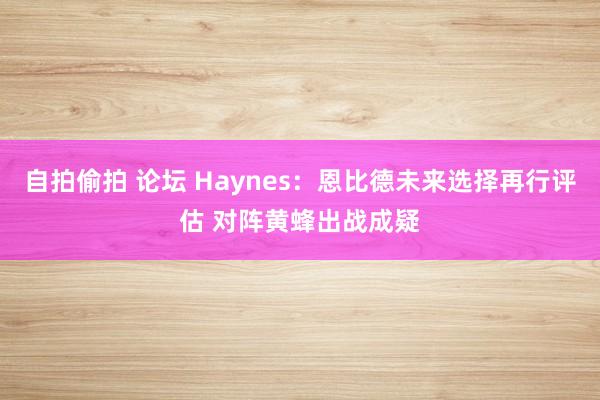 自拍偷拍 论坛 Haynes：恩比德未来选择再行评估 对阵黄蜂出战成疑