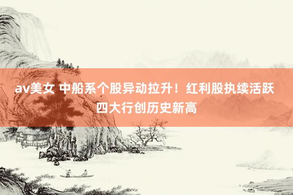 av美女 中船系个股异动拉升！红利股执续活跃 四大行创历史新高