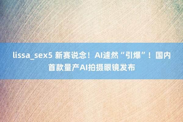 lissa_sex5 新赛说念！AI遽然“引爆”！国内首款量产AI拍摄眼镜发布
