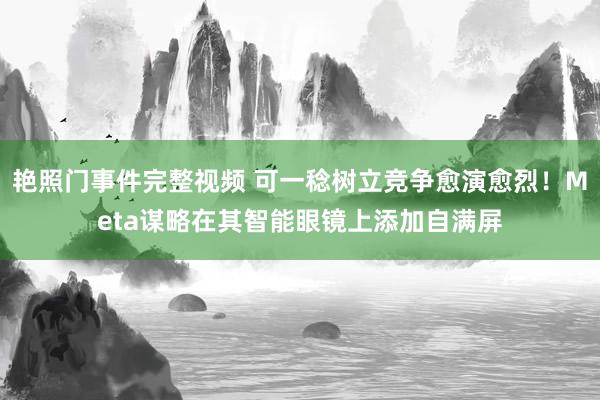 艳照门事件完整视频 可一稔树立竞争愈演愈烈！Meta谋略在其智能眼镜上添加自满屏