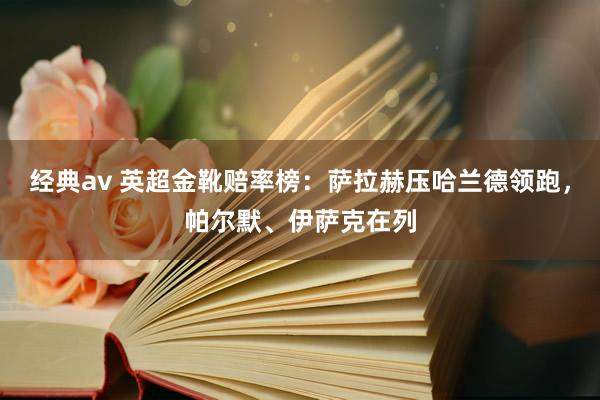 经典av 英超金靴赔率榜：萨拉赫压哈兰德领跑，帕尔默、伊萨克在列